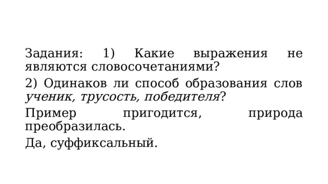 Задания: 1) Какие выражения не являются словосочетаниями? 2) Одинаков ли способ образования слов ученик, трусость, победителя ? Пример пригодится, природа преобразилась. Да, суффиксальный. 