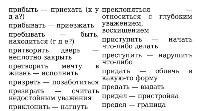 прибыть — приехать (к у д а?) прибывать — приезжать преклоняться — относиться с глубоким уважением, восхищением приступить — начать что-либо делать пребывать — быть, находиться (г д е?) притворить дверь — неплотно закрыть преступить — нарушить что-либо претворить мечту в жизнь — исполнить придать — облечь в какую-то форму призреть — позаботиться предать — выдать презирать — считать недостойным уважения придел — пристройка предел — граница приклонить — нагнуть 