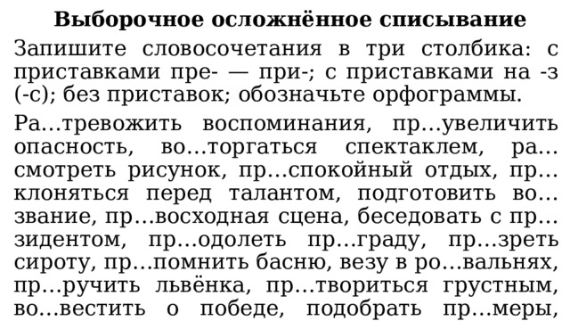 Выборочное осложнённое списывание Запишите словосочетания в три столбика: с приставками пре- — при-; с приставками на -з (-с); без приставок; обозначьте орфограммы. Ра…тревожить воспоминания, пр…увеличить опасность, во…торгаться спектаклем, ра…смотреть рисунок, пр…спокойный отдых, пр…клоняться перед талантом, подготовить во…звание, пр…восходная сцена, беседовать с пр…зидентом, пр…одолеть пр…граду, пр…зреть сироту, пр…помнить басню, везу в ро…вальнях, пр…ручить львёнка, пр…твориться грустным, во…вестить о победе, подобрать пр…меры, пр…стыдить малыша, ра…считать затраты, пр…лестное утро. 