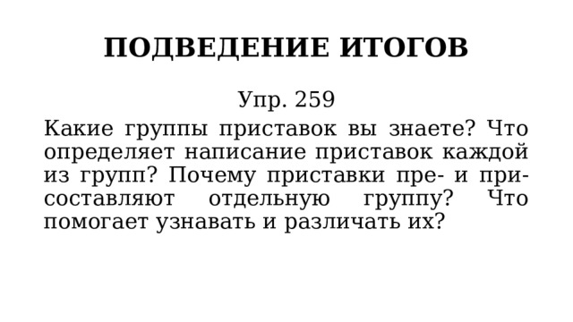 ПОДВЕДЕНИЕ ИТОГОВ Упр. 259 Какие группы приставок вы знаете? Что определяет написание приставок каждой из групп? Почему приставки пре- и при- составляют отдельную группу? Что помогает узнавать и различать их? 