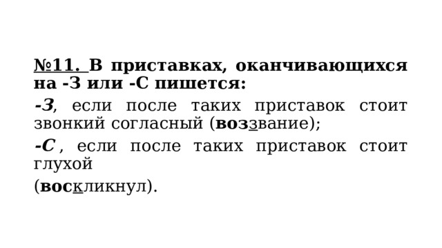 № 11. В приставках, оканчивающихся на -З или -С пишется: -З , если после таких приставок стоит звонкий согласный ( воз з вание); -С  , если после таких приставок стоит глухой ( вос к ликнул). 