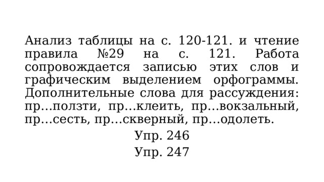 Анализ таблицы на с. 120-121. и чтение правила №29 на с. 121. Работа сопровождается записью этих слов и графическим выделением орфограммы. Дополнительные слова для рассуждения: пр…ползти, пр…клеить, пр…вокзальный, пр…сесть, пр…скверный, пр…одолеть. Упр. 246 Упр. 247 