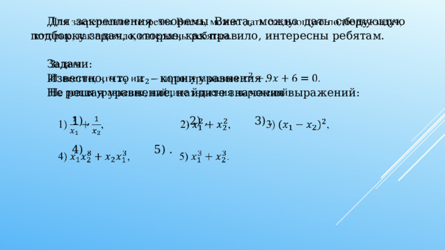   Для закрепления теоремы Виета, можно дать следующую подборку задач, которые, как правило, интересны ребятам.   Задачи: Известно, что и – корни уравнения . Не решая уравнение, найдите значения выражений: 1) , 2) , 3) , 4) , 5) .   