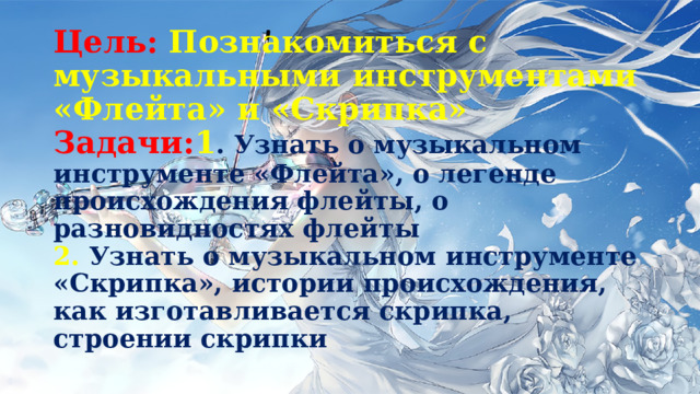 Цель: Познакомиться с музыкальными инструментами «Флейта» и «Скрипка»  Задачи: 1 . Узнать о музыкальном инструменте «Флейта», о легенде происхождения флейты, о разновидностях флейты  2. Узнать о музыкальном инструменте «Скрипка», истории происхождения, как изготавливается скрипка, строении скрипки 