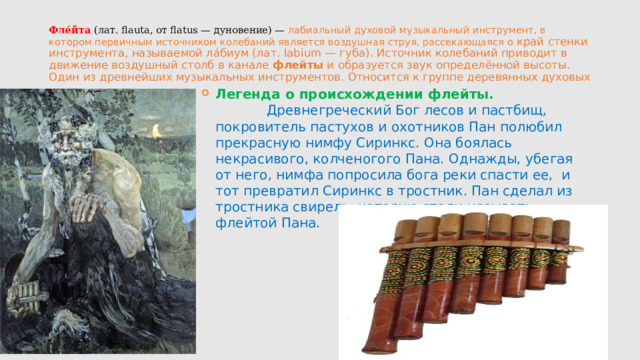 Фле́йта  (лат. flauta, от flatus — дуновение) — лабиальный духовой музыкальный инструмент, в котором первичным источником колебаний является воздушная струя, рассекающаяся о край стенки инструмента, называемой ла́биум (лат. labium — губа). Источник колебаний приводит в движение воздушный столб в канале  флейты  и образуется звук определённой высоты. Один из древнейших музыкальных инструментов. Относится к группе деревянных духовых Легенда о происхождении флейты. Древнегреческий Бог лесов и пастбищ, покровитель пастухов и охотников Пан полюбил прекрасную нимфу Сиринкс. Она боялась некрасивого, колченогого Пана. Однажды, убегая от него, нимфа попросила бога реки спасти ее, и тот превратил Сиринкс в тростник. Пан сделал из тростника свирель, которую стали называть флейтой Пана. 
