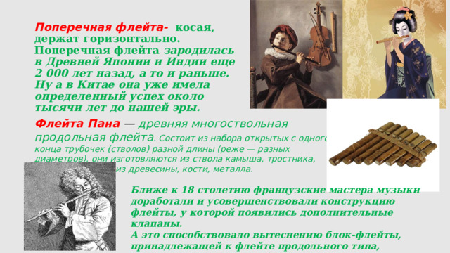 Поперечная флейта-   косая, держат горизонтально. Поперечная флейта зародилась в Древней Японии и Индии еще 2 000 лет назад, а то и раньше. Ну а в Китае она уже имела определенный успех около тысячи лет до нашей эры.   Флейта Пана  — древняя многоствольная продольная флейта . Состоит из набора открытых с одного конца трубочек (стволов) разной длины (реже — разных диаметров), они изготовляются из ствола камыша, тростника, бамбука, а также из древесины, кости, металла. Ближе к 18 столетию французские мастера музыки доработали и усовершенствовали конструкцию флейты, у которой появились дополнительные клапаны. А это способствовало вытеснению блок-флейты, принадлежащей к флейте продольного типа, поперечной «соперницей». 