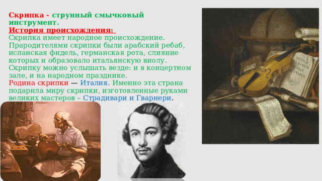 Скрипка - струнный смычковый инструмент.  История происхождения:  Скрипка имеет народное происхождение. Прародителями скрипки были арабский ребаб, испанская фидель, германская рота, слияние которых и образовало итальянскую виолу.  Скрипку можно услышать везде: и в концертном зале, и на народном празднике.  Родина скрипки — Италия. Именно эта страна подарила миру скрипки, изготовленные руками великих мастеров – Страдивари и Гварнери .    