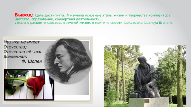  Вывод: Цель достигнута. Я изучила основные этапы жизни и творчества композитора (детство, образование, концертная деятельность),  узнала о расцвете карьеры, о личной жизни, о причине смерти Фридерика Франсуа Шопена 