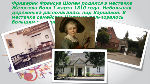 Фридерик Франсуа Шопен родился в местечке Желязова Воля 1 марта 1810 года. Небольшая деревенька располагалась под Варшавой. В местечке семейство Шопенов пользовалось большим уважением 