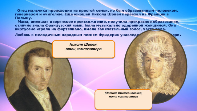  Отец мальчика происходил из простой семьи, но был образованным человеком, гувернером и учителем. Еще юношей Николя Шопен переехал из Франции в Польшу.  Мама, имевшая дворянское происхождение, получила прекрасное образование, отлично знала французский язык, была музыкально одаренной женщиной. Она виртуозно играла на фортепиано, имела замечательный голос, часто пела. Любовь к мелодичным народным песням Фридерик унаследовал от своей матери .    