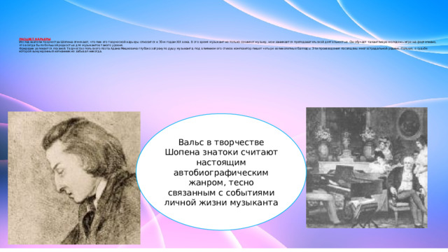        РАСЦВЕТ КАРЬЕРЫ  Исследователи творчества Шопена отмечают, что пик его творческой карьеры относится к 30-м годам XIX века. В это время музыкант не только сочиняет музыку, но и занимается преподавательской деятельностью. Он обучает талантливую молодежь игре на фортепиано, что всегда было большой редкостью для музыкантов такого уровня.  Фридерик увлекается поэзией. Творчество польского поэта Адама Мицкевича глубоко затронуло душу музыканта, под влиянием его стихов композитор пишет четыре великолепные баллады. Эти произведения посвящены многострадальной родине, Польше, о судьбе которой вынужденный изгнанник не забывал никогда.   Вальс в творчестве Шопена знатоки считают настоящим автобиографическим жанром, тесно связанным с событиями личной жизни музыканта 