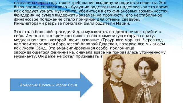      Музыкант был помолвлен со своей юной невестой. Свадьба была назначена через год, такое требование выдвинули родители невесты. Это было вполне справедливо – будущие родственники надеялись за это время как следует узнать музыканта, убедиться в его финансовых возможностях. Фридерик не сумел выдержать экзамен на прочность, его нестабильное финансовое положение стало причиной для отмены свадьбы. Инициаторами разрыва помолвки были родители Марии.   Это стало большой трагедией для музыканта, он долго не мог прийти в себя. Именно в это время он пишет свою знаменитую вторую сонату, медленная часть которой носит название «Траурного марша». Через год композитор увлекся баронессой Авророй Дюдеван, которою все мы знаем как Жорж Санд. Эта эмансипированная особа, поклонница зарождающегося феминизма, сначала вовсе не понравилась утонченному музыканту. Он даже не хотел признавать в ней женщину.   Фридерик Шопен и Жорж Санд 
