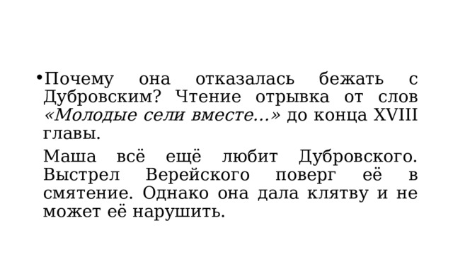 Почему она отказалась бежать с Дубровским? Чтение отрывка от слов «Молодые сели вместе…» до конца XVIII главы.  Маша всё ещё любит Дубровского. Выстрел Верейского поверг её в смятение. Однако она дала клятву и не может её нарушить. 