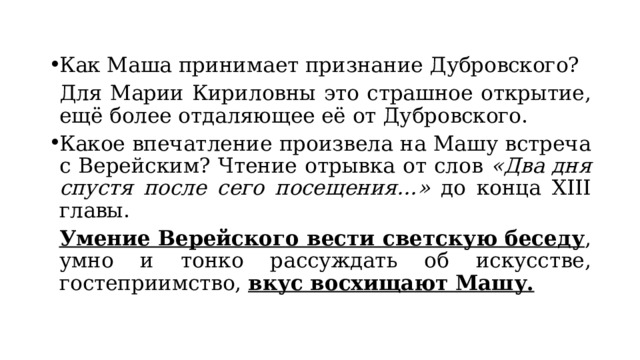 Как Маша принимает признание Дубровского?  Для Марии Кириловны это страшное открытие, ещё более отдаляющее её от Дубровского. Какое впечатление произвела на Машу встреча с Верейским? Чтение отрывка от слов «Два дня спустя после сего посещения…» до конца XIII главы.  Умение Верейского вести светскую беседу , умно и тонко рассуждать об искусстве, гостеприимство, вкус восхищают Машу. 