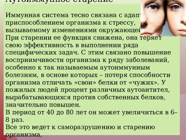 Аутоиммунное старение   Иммунная система тесно связана с адаптацией, приспособлением организма к стрессу, вызываемому изменениями окружающей среды. При старении ее функция снижена, она теряет свою эффективность в выполнении ряда специфических задач. С этим связано повышение восприимчивости организма к ряду заболеваний, особенно к так называемым аутоиммунным болезням, в основе которых – потеря способности организма отличать «свои» белки от «чужих». У пожилых людей процент различных аутоантител, вырабатывающихся против собственных белков, значительно повышен.  В период от 40 до 80 лет он может увеличиться в 6–8 раз.  Все это ведет к саморазрушению и старению организма,  его «иммунологическому разоружению».   