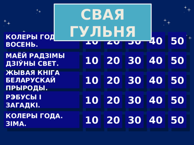 СВАЯ ГУЛЬНЯ 10 30 40 50 20 КОЛЕРЫ ГОДА. ВОСЕНЬ. 50  40 30 20 10 МАЁЙ РАДЗІМЫ ДЗІЎНЫ СВЕТ.  10 30 40 50 ЖЫВАЯ КНІГА БЕЛАРУСКАЙ ПРЫРОДЫ. 20 Р э БУСЫ І ЗАГАДКІ. 30 40 50 20 10 40 50 30 20 10 КОЛЕРЫ ГОДА. ЗІМА.  