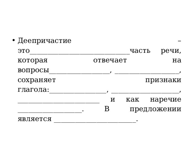 Деепричастие – это____________________________часть речи, которая отвечает на вопросы_________________, __________________, сохраняет признаки глагола:________________, ___________________, _______________________ и как наречие __________________. В предложении является _______________________. 