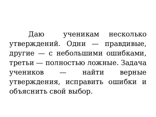  Даю ученикам несколько утверждений. Одни — правдивые, другие — с небольшими ошибками, третьи — полностью ложные. Задача учеников — найти верные утверждения, исправить ошибки и объяснить свой выбор. 