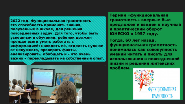 Термин «функциональная грамотность» впервые был предложен и введен в научный и практический оборот ЮНЕСКО в 1957 году. Тогда, 60 лет назад, функциональная грамотность понималась как совокупность умений читать и писать для использования в повседневной жизни и решения житейских проблем. 2022 год. Функциональная грамотность – это способность применять знания, полученные в школе, для решения повседневных задач. Для того, чтобы быть успешным в обучении, ребенок должен прежде всего уметь работать с информацией: находить её, отделять нужное от ненужного, проверять факты, анализировать, обобщать и – что очень важно – перекладывать на собственный опыт. 