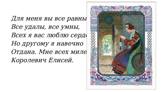 Для меня вы все равны, Все удалы, все умны, Всех я вас люблю сердечно; Но другому я навечно Отдана. Мне всех милей Королевич Елисей. 