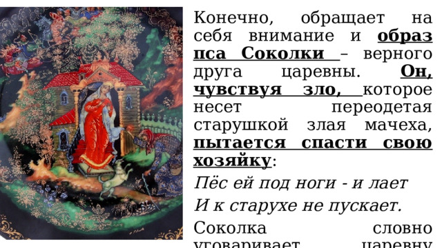 Конечно, обращает на себя внимание и образ пса Соколки – верного друга царевны. Он, чувствуя зло, которое несет переодетая старушкой злая мачеха, пытается спасти свою хозяйку : Пёс ей под ноги - и лает И к старухе не пускает. Соколка словно уговаривает царевну отказаться от яблока, подаренного старухой. 