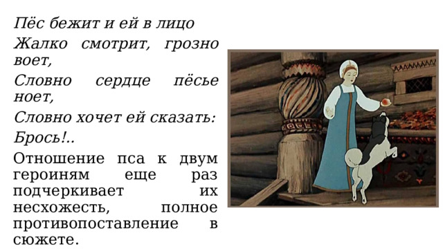 Пёс бежит и ей в лицо Жалко смотрит, грозно воет, Словно сердце пёсье ноет, Словно хочет ей сказать: Брось!.. Отношение пса к двум героиням еще раз подчеркивает их несхожесть, полное противопоставление в сюжете. 