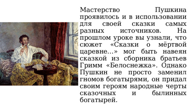 Мастерство Пушкина проявилось и в использовании для своей сказки самых разных источников. На прошлом уроке вы узнали, что сюжет «Сказки о мёртвой царевне…» мог быть навеян сказкой из сборника братьев Гримм «Белоснежка». Однако Пушкин не просто заменил гномов богатырями, он придал своим героям народные черты сказочных и былинных богатырей. 