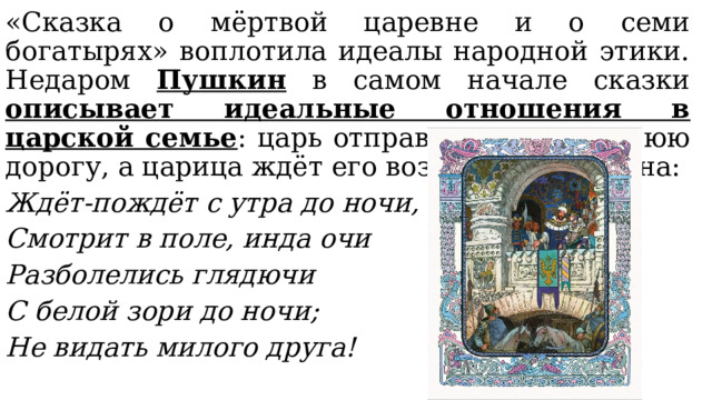 «Сказка о мёртвой царевне и о семи богатырях» воплотила идеалы народной этики. Недаром Пушкин в самом начале сказки описывает идеальные отношения в царской семье : царь отправляется в дальнюю дорогу, а царица ждёт его возвращения у окна: Ждёт-пождёт с утра до ночи, Смотрит в поле, инда очи Разболелись глядючи С белой зори до ночи; Не видать милого друга! 