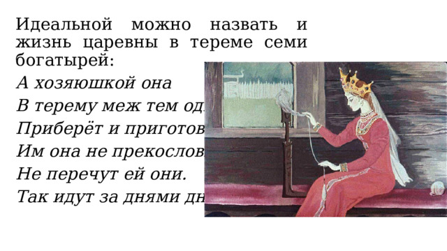 Идеальной можно назвать и жизнь царевны в тереме семи богатырей: А хозяюшкой она В терему меж тем одна Приберёт и приготовит. Им она не прекословит, Не перечут ей они. Так идут за днями дни… 