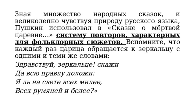 Зная множество народных сказок, и великолепно чувствуя природу русского языка, Пушкин использовал в «Сказке о мёртвой царевне…» систему повторов, характерных для фольклорных сюжетов. Вспомните, что каждый раз царица обращается к зеркальцу с одними и теми же словами: Здравствуй, зеркальце! скажи Да всю правду доложи: Я ль на свете всех милее, Всех румяней и белее?» 