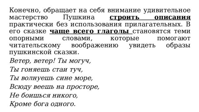 Конечно, обращает на себя внимание удивительное мастерство Пушкина строить описания практически без использования прилагательных. В его сказке чаще всего глаголы становятся теми опорными словами, которые помогают читательскому воображению увидеть образы пушкинской сказки. Ветер, ветер! Ты могуч, Ты гоняешь стаи туч, Ты волнуешь сине море, Всюду веешь на просторе, Не боишься никого, Кроме бога одного. 