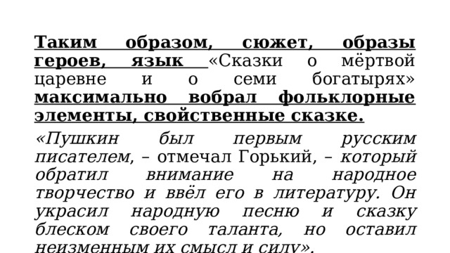 Таким образом, сюжет, образы героев, язык «Сказки о мёртвой царевне и о семи богатырях» максимально вобрал фольклорные элементы, свойственные сказке. «Пушкин был первым русским писателем , – отмечал Горький, – который обратил внимание на народное творчество и ввёл его в литературу. Он украсил народную песню и сказку блеском своего таланта, но оставил неизменным их смысл и силу». 