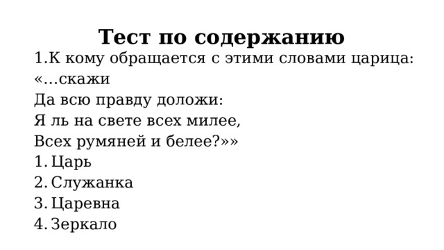 Тест по содержанию 1.К кому обращается с этими словами царица: «…скажи Да всю правду доложи: Я ль на свете всех милее, Всех румяней и белее?»» Царь Служанка Царевна Зеркало 