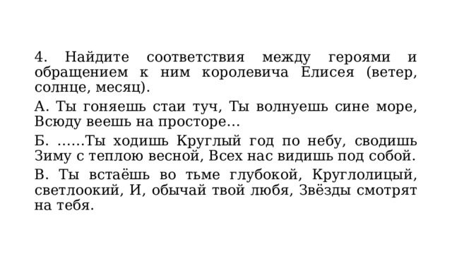 4. Найдите соответствия между героями и обращением к ним королевича Елисея (ветер, солнце, месяц). А. Ты гоняешь стаи туч, Ты волнуешь сине море, Всюду веешь на просторе… Б. ……Ты ходишь Круглый год по небу, сводишь Зиму с теплою весной, Всех нас видишь под собой. В. Ты встаёшь во тьме глубокой, Круглолицый, светлоокий, И, обычай твой любя, Звёзды смотрят на тебя. 