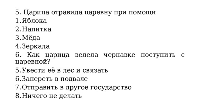 5. Царица отравила царевну при помощи Яблока Напитка Мёда Зеркала 6. Как царица велела чернавке поступить с царевной? Увести её в лес и связать Запереть в подвале Отправить в другое государство Ничего не делать 