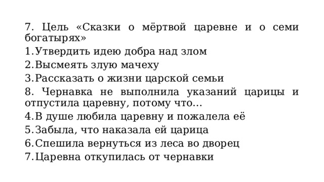 7. Цель «Сказки о мёртвой царевне и о семи богатырях» Утвердить идею добра над злом Высмеять злую мачеху Рассказать о жизни царской семьи 8. Чернавка не выполнила указаний царицы и отпустила царевну, потому что… В душе любила царевну и пожалела её Забыла, что наказала ей царица Спешила вернуться из леса во дворец Царевна откупилась от чернавки 