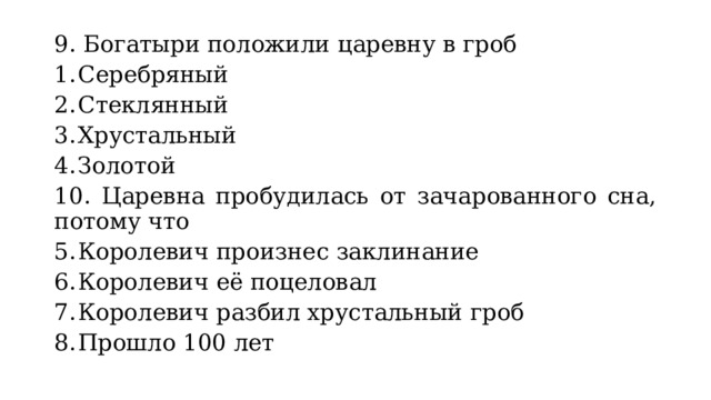 9. Богатыри положили царевну в гроб Серебряный Стеклянный Хрустальный Золотой 10. Царевна пробудилась от зачарованного сна, потому что Королевич произнес заклинание Королевич её поцеловал Королевич разбил хрустальный гроб Прошло 100 лет 