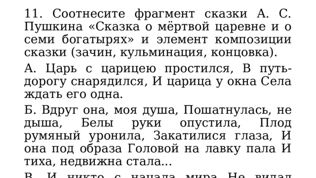 11. Соотнесите фрагмент сказки А. С. Пушкина «Сказка о мёртвой царевне и о семи богатырях» и элемент композиции сказки (зачин, кульминация, концовка). А. Царь с царицею простился, В путь-дорогу снарядился, И царица у окна Села ждать его одна. Б. Вдруг она, моя душа, Пошатнулась, не дыша, Белы руки опустила, Плод румяный уронила, Закатилися глаза, И она под образа Головой на лавку пала И тиха, недвижна стала... В. И никто с начала мира Не видал такого пира; Я там был, мёд, пиво пил, Да усы лишь обмочил. 