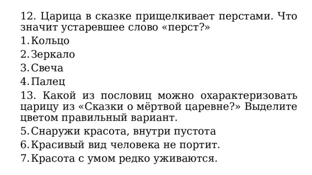 12. Царица в сказке прищелкивает перстами. Что значит устаревшее слово «перст?» Кольцо Зеркало Свеча Палец 13. Какой из пословиц можно охарактеризовать царицу из «Сказки о мёртвой царевне?» Выделите цветом правильный вариант. Снаружи красота, внутри пустота Красивый вид человека не портит. Красота с умом редко уживаются. 