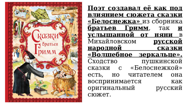 Поэт создавал её как под влиянием сюжета сказки «Белоснежка» из сборника братьев Гримм , так и услышанной от няни в Михайловском русской народной сказки «Волшебное зеркальце». Сходство пушкинской сказки с «Белоснежкой» есть, но читателем она воспринимается как оригинальный русский сюжет. 