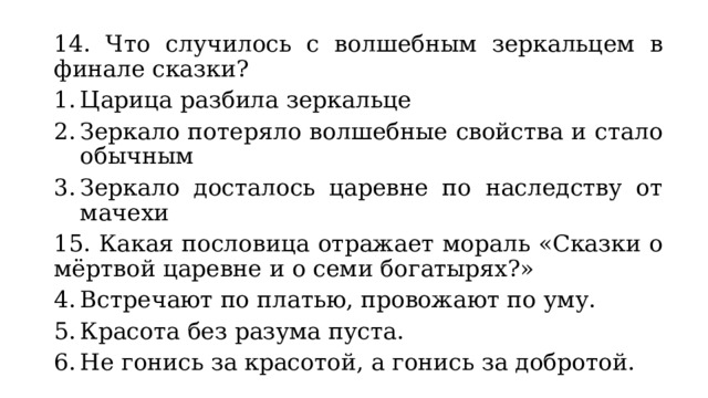 14. Что случилось с волшебным зеркальцем в финале сказки? Царица разбила зеркальце Зеркало потеряло волшебные свойства и стало обычным Зеркало досталось царевне по наследству от мачехи 15. Какая пословица отражает мораль «Сказки о мёртвой царевне и о семи богатырях?» Встречают по платью, провожают по уму. Красота без разума пуста. Не гонись за красотой, а гонись за добротой. 