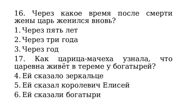 16. Через какое время после смерти жены царь женился вновь? Через пять лет Через три года Через год 17. Как царица-мачеха узнала, что царевна живёт в тереме у богатырей? Ей сказало зеркальце Ей сказал королевич Елисей Ей сказали богатыри 