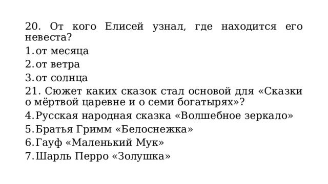 20. От кого Елисей узнал, где находится его невеста? от месяца от ветра от солнца 21. Сюжет каких сказок стал основой для «Сказки о мёртвой царевне и о семи богатырях»? Русская народная сказка «Волшебное зеркало» Братья Гримм «Белоснежка» Гауф «Маленький Мук» Шарль Перро «Золушка» 