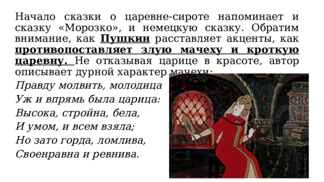 Начало сказки о царевне-сироте напоминает и сказку «Морозко», и немецкую сказку. Обратим внимание, как Пушкин расставляет акценты, как противопоставляет злую мачеху и кроткую царевну. Не отказывая царице в красоте, автор описывает дурной характер мачехи: Правду молвить, молодица Уж и впрямь была царица: Высока, стройна, бела, И умом, и всем взяла; Но зато горда, ломлива, Своенравна и ревнива. 