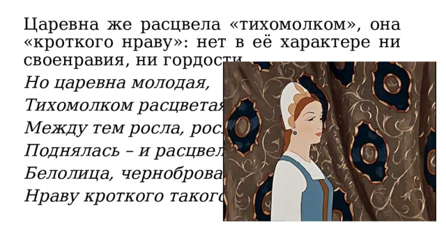 Царевна же расцвела «тихомолком», она «кроткого нраву»: нет в её характере ни своенравия, ни гордости. Но царевна молодая, Тихомолком расцветая, Между тем росла, росла, Поднялась – и расцвела, Белолица, черноброва, Нраву кроткого такого… 