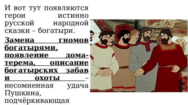 И вот тут появляются герои истинно русской народной сказки – богатыри. Замена гномов богатырями, появление дома-терема, описание богатырских забав и охоты – несомненная удача Пушкина, подчёркивающая оригинальность произведения. 