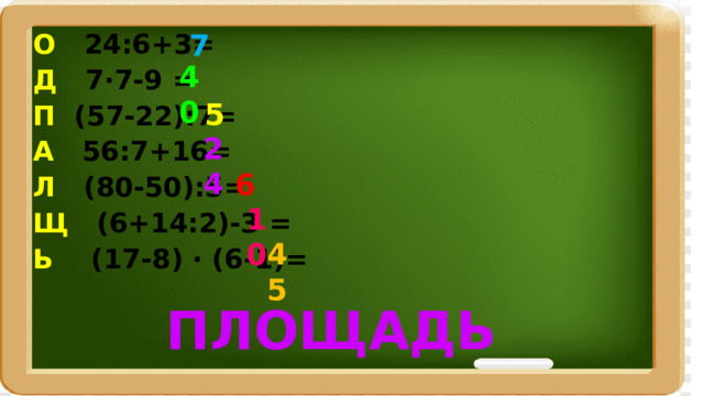 7 О 24:6+3= Д 7·7-9 = П (57-22):7= А 56:7+16= Л (80-50):5= Щ (6+14:2)-3 = Ь (17-8) · (6-1)= 40 5 24 6 10 45 ПЛОЩАДЬ 