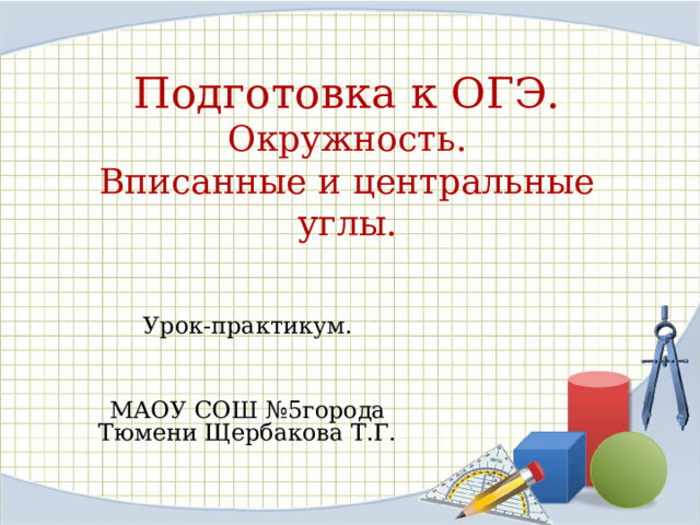 Подготовка к ОГЭ.  Окружность.  Вписанные и центральные углы. Урок-практикум. МАОУ СОШ №5города Тюмени Щербакова Т.Г. 