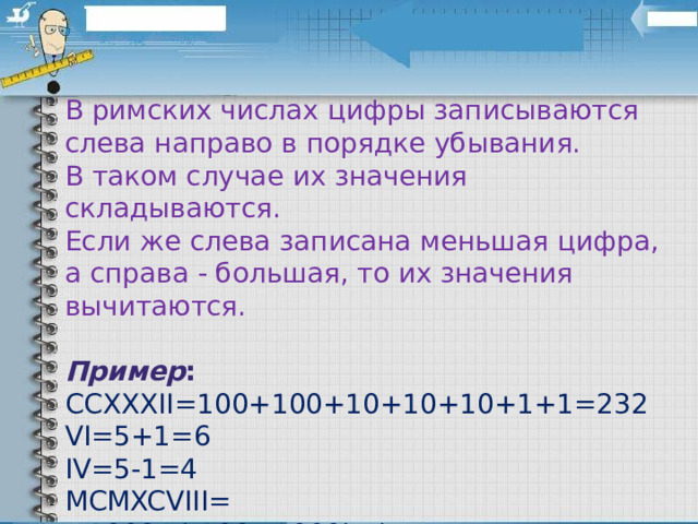 В римских числах цифры записываются слева направо в порядке убывания. В таком случае их значения складываются. Если же слева записана меньшая цифра, а справа - большая, то их значения вычитаются.  Пример : CCXXXII=100+100+10+10+10+1+1=232  VI=5+1=6  IV=5-1=4  MCMXCVIII= =1000+(-100+1000)+(-10+100)+5+1+1+1=1998 