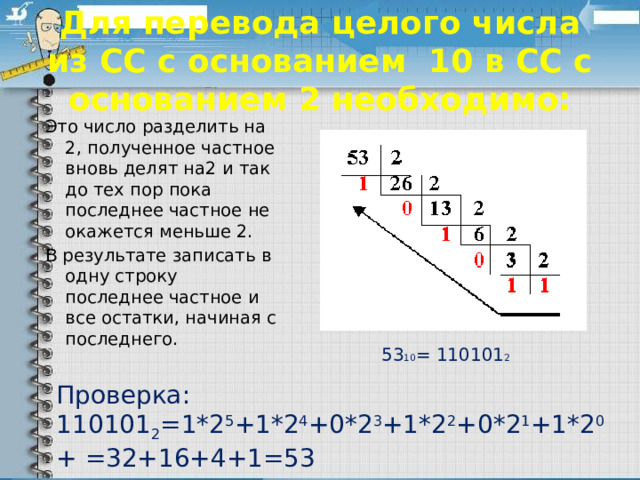 Для перевода целого числа из СС с основанием 10 в СС с основанием 2 необходимо: Это число разделить на 2, полученное частное вновь делят на2 и так до тех пор пока последнее частное не окажется меньше 2. В результате записать в одну строку последнее частное и все остатки, начиная с последнего. 53 10 = 110101 2 Проверка: 110101 2 =1*2 5 +1*2 4 +0*2 3 +1*2 2 +0*2 1 +1*2 0 + =32+16+4+1=53 